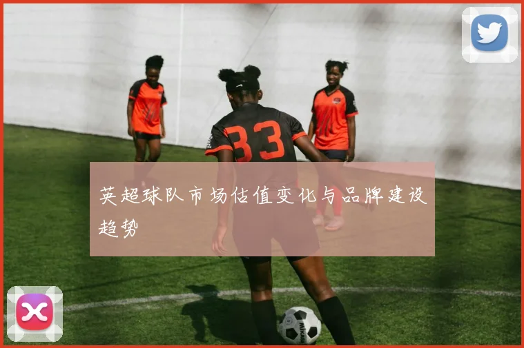 英超球队市场估值变化与品牌建设趋势
