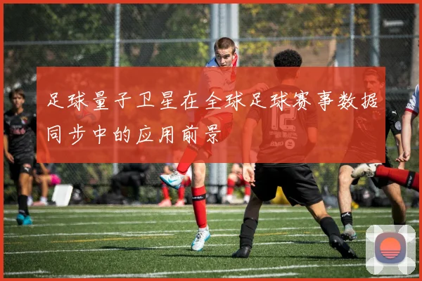 足球量子卫星在全球足球赛事数据同步中的应用前景