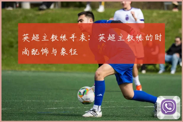 英超主教练手表：英超主教练的时尚配饰与象征